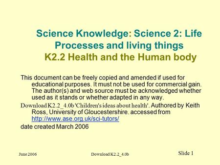 Slide 1 June 2006Download K2.2_4.0b Science Knowledge: Science 2: Life Processes and living things K2.2 Health and the Human body This document can be.