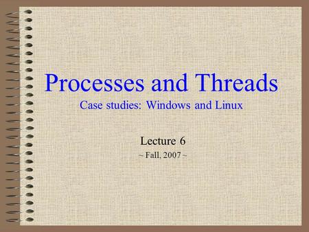 Processes and Threads Case studies: Windows and Linux Lecture 6 ~ Fall, 2007 ~