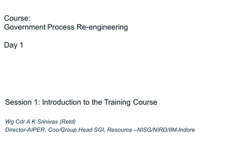 Course: Government Process Re-engineering Day 1 Session 1: Introduction to the Training Course Wg Cdr A K Srinivas (Retd) Director-AIPER, Coo/Group Head.