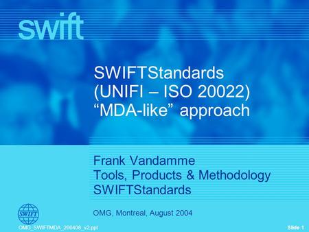 Slide 1 OMG, Montreal, August 2004 OMG_SWIFTMDA_200408_v2.ppt SWIFTStandards (UNIFI – ISO 20022) “MDA-like” approach Frank Vandamme Tools, Products & Methodology.