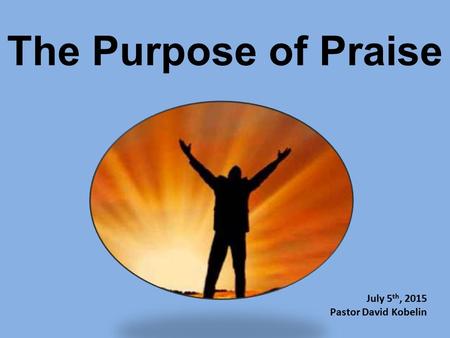 The Purpose of Praise July 5th, 2015 Pastor David Kobelin.