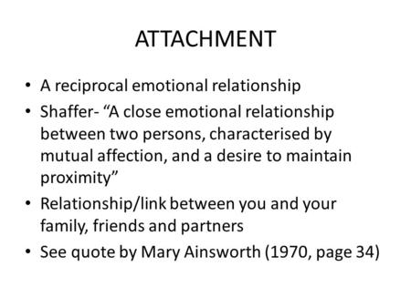 ATTACHMENT A reciprocal emotional relationship Shaffer- “A close emotional relationship between two persons, characterised by mutual affection, and a desire.