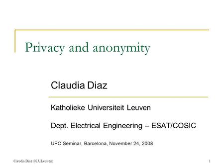 Claudia Diaz (K.U.Leuven)1 Privacy and anonymity Claudia Diaz Katholieke Universiteit Leuven Dept. Electrical Engineering – ESAT/COSIC UPC Seminar, Barcelona,