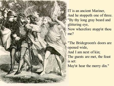 IT is an ancient Mariner, And he stoppeth one of three. By thy long gray beard and glittering eye, Now wherefore stopp'st thou me? The Bridegroom's doors.