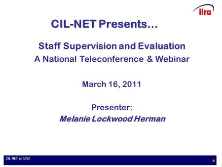 CIL-NET at ILRU 0 CIL-NET Presents… Staff Supervision and Evaluation A National Teleconference & Webinar March 16, 2011 Presenter: Melanie Lockwood Herman.