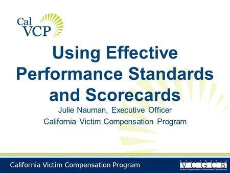 California Victim Compensation Program Using Effective Performance Standards and Scorecards Julie Nauman, Executive Officer California Victim Compensation.