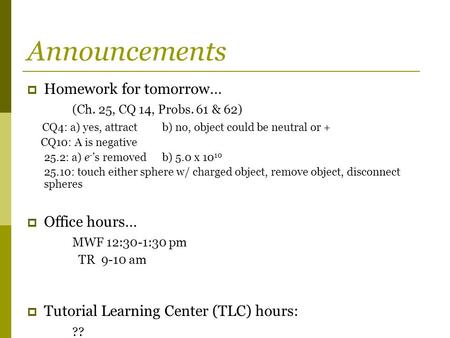 Announcements  Homework for tomorrow… (Ch. 25, CQ 14, Probs. 61 & 62) CQ4: a) yes, attractb) no, object could be neutral or + CQ10: A is negative 25.2: