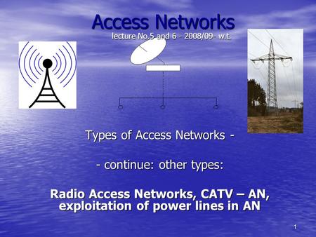 1 Access Networks Types of Access Networks - - continue: other types: Radio Access Networks, CATV – AN, exploitation of power lines in AN lecture No.5.