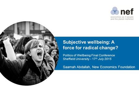 Subjective wellbeing: A force for radical change? Politics of Wellbeing Final Conference Sheffield University - 17 th July 2015 Saamah Abdallah, New Economics.