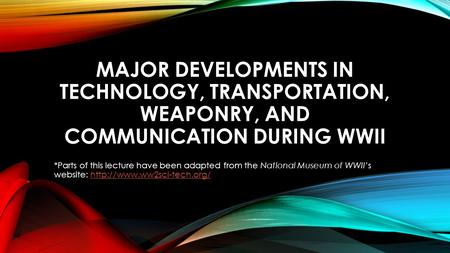 Major developments in technology, transportation, weaponry, and communication during WWII *Parts of this lecture have been adapted from the National Museum.