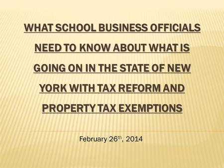 WHAT SCHOOL BUSINESS OFFICIALS NEED TO KNOW ABOUT WHAT IS GOING ON IN THE STATE OF NEW YORK WITH TAX REFORM AND PROPERTY TAX EXEMPTIONS February 26 th,