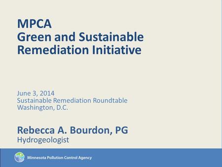 MPCA Green and Sustainable Remediation Initiative June 3, 2014 Sustainable Remediation Roundtable Washington, D.C. Rebecca A. Bourdon, PG Hydrogeologist.