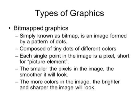 Types of Graphics Bitmapped graphics –Simply known as bitmap, is an image formed by a pattern of dots. –Composed of tiny dots of different colors –Each.