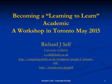 Richard J Self - University of Derby 1 Becoming a “Learning to Learn” Academic A Workshop in Toronto May 2015 Richard J Self University of Derby