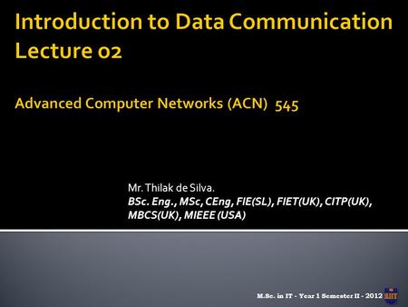 Mr. Thilak de Silva. BSc. Eng., MSc, CEng, FIE(SL), FIET(UK), CITP(UK), MBCS(UK), MIEEE (USA) M.Sc. in IT - Year 1 Semester II - 2012.