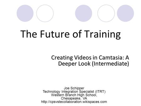 The Future of Training Creating Videos in Camtasia: A Deeper Look (Intermediate) Joe Schipper Technology Integration Specialist (ITRT) Western Branch High.