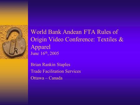 World Bank Andean FTA Rules of Origin Video Conference: Textiles & Apparel June 16 th, 2005 Brian Rankin Staples Trade Facilitation Services Ottawa – Canada.