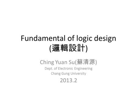 Fundamental of logic design ( 邏輯設計 ) Ching Yuan Su( 蘇清源 ) Dept. of Electronic Engineering Chang Gung University 2013.2.