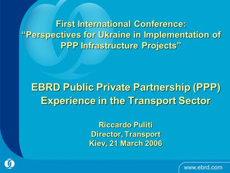 EBRD Public Private Partnership (PPP) Experience in the Transport Sector Riccardo Puliti Director, Transport Kiev, 21 March 2006 First International Conference: