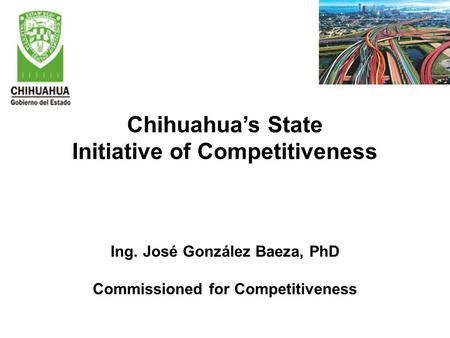 Chihuahua’s State Initiative of Competitiveness Ing. José González Baeza, PhD Commissioned for Competitiveness.