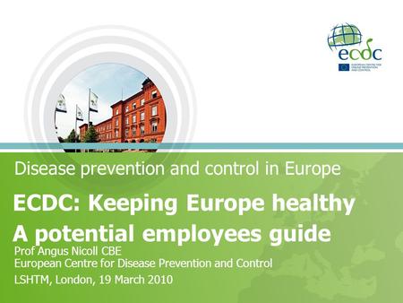 Disease prevention and control in Europe ECDC: Keeping Europe healthy A potential employees guide Prof Angus Nicoll CBE European Centre for Disease Prevention.