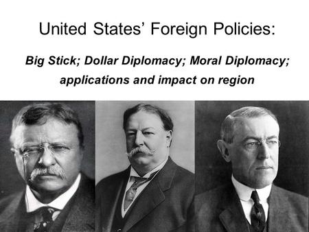 United States’ Foreign Policies: Big Stick; Dollar Diplomacy; Moral Diplomacy; applications and impact on region.