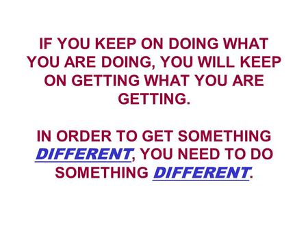 IF YOU KEEP ON DOING WHAT YOU ARE DOING, YOU WILL KEEP ON GETTING WHAT YOU ARE GETTING. IN ORDER TO GET SOMETHING DIFFERENT, YOU NEED TO DO SOMETHING DIFFERENT.