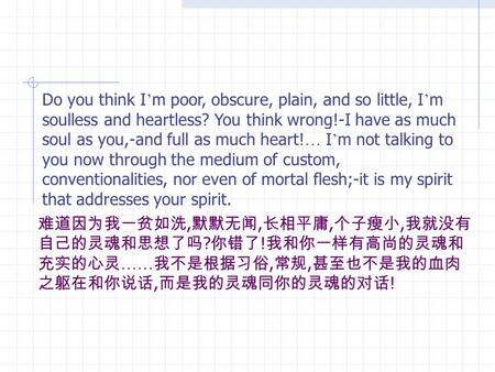 Do you think I ’ m poor, obscure, plain, and so little, I ’ m soulless and heartless? You think wrong!-I have as much soul as you,-and full as much heart!