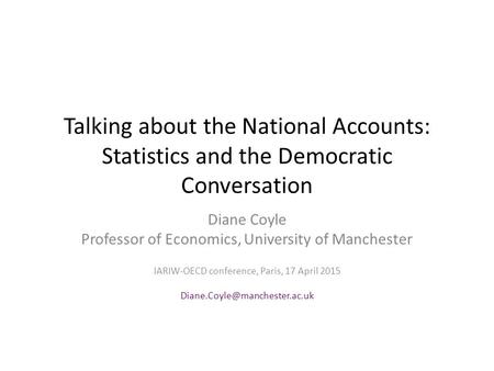 Talking about the National Accounts: Statistics and the Democratic Conversation Diane Coyle Professor of Economics, University of Manchester IARIW-OECD.