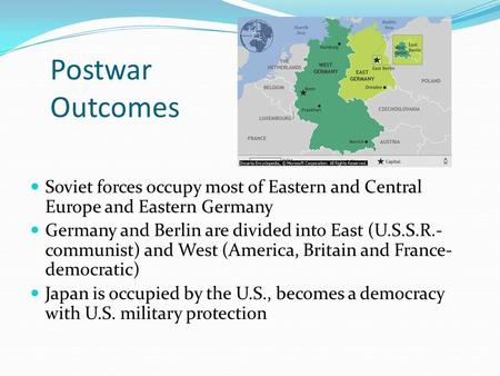 Postwar Outcomes Soviet forces occupy most of Eastern and Central Europe and Eastern Germany Germany and Berlin are divided into East (U.S.S.R.- communist)