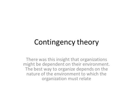 Contingency theory There was this insight that organizations might be dependent on their environment. The best way to organize depends on the nature of.