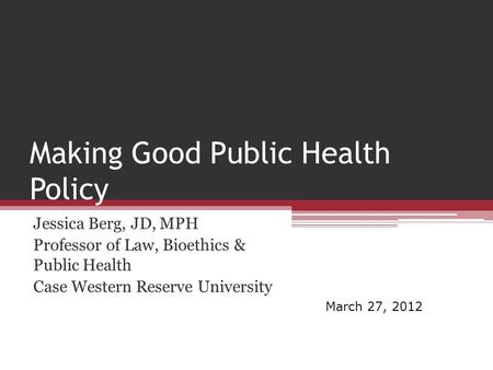 Making Good Public Health Policy Jessica Berg, JD, MPH Professor of Law, Bioethics & Public Health Case Western Reserve University March 27, 2012.