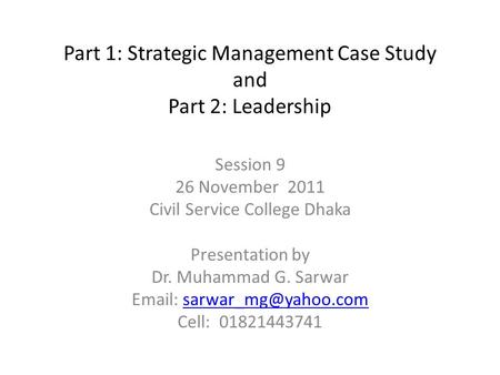 Part 1: Strategic Management Case Study and Part 2: Leadership Session 9 26 November 2011 Civil Service College Dhaka Presentation by Dr. Muhammad G. Sarwar.