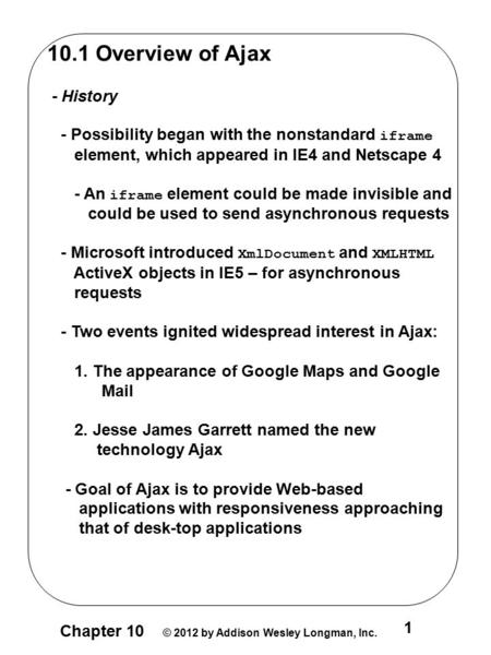 Chapter 10 © 2012 by Addison Wesley Longman, Inc. 1 10.1 Overview of Ajax - History - Possibility began with the nonstandard iframe element, which appeared.