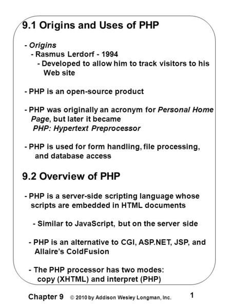 Chapter 9 © 2010 by Addison Wesley Longman, Inc. 1 9.1 Origins and Uses of PHP - Origins - Rasmus Lerdorf - 1994 - Developed to allow him to track visitors.