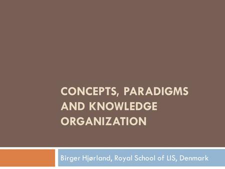 CONCEPTS, PARADIGMS AND KNOWLEDGE ORGANIZATION Birger Hjørland, Royal School of LIS, Denmark.