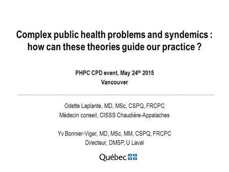 Complex public health problems and syndemics : how can these theories guide our practice ? PHPC CPD event, May 24 th 2015 Vancouver Odette Laplante, MD,