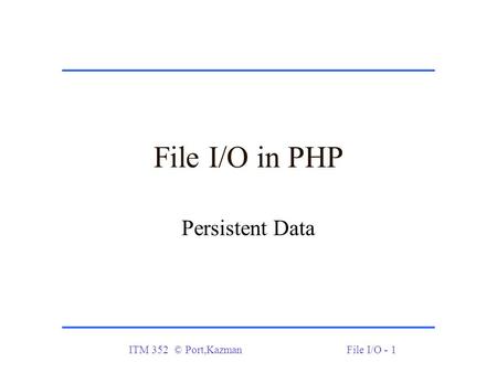 ITM 352 © Port,KazmanFile I/O - 1 File I/O in PHP Persistent Data.