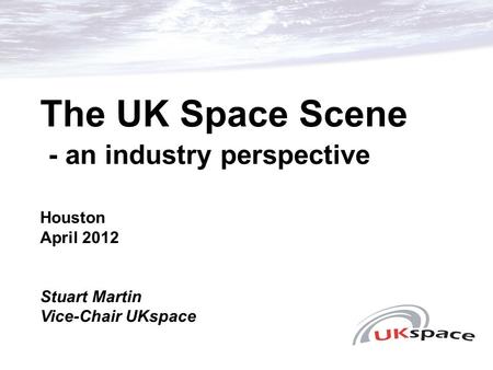 The UK Space Scene - an industry perspective Houston April 2012 Stuart Martin Vice-Chair UKspace.