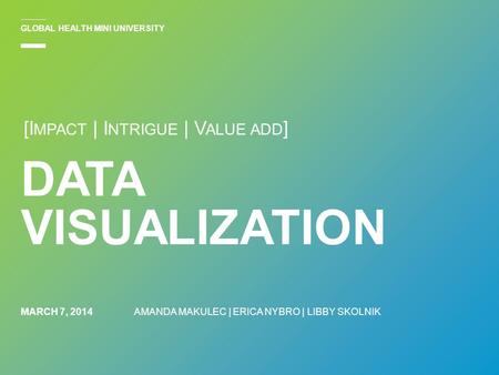 MARCH 7, 2014 DATA VISUALIZATION AMANDA MAKULEC | ERICA NYBRO | LIBBY SKOLNIK GLOBAL HEALTH MINI UNIVERSITY [I MPACT | I NTRIGUE | V ALUE ADD ]