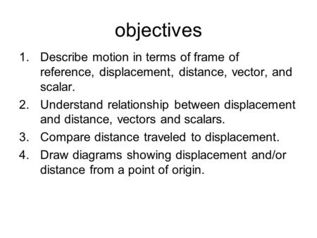 Objectives Describe motion in terms of frame of reference, displacement, distance, vector, and scalar. Understand relationship between displacement and.