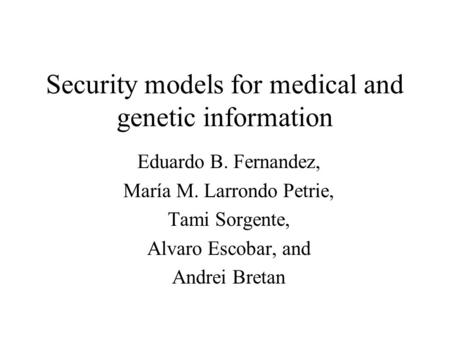 Security models for medical and genetic information Eduardo B. Fernandez, María M. Larrondo Petrie, Tami Sorgente, Alvaro Escobar, and Andrei Bretan.