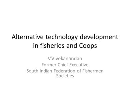 Alternative technology development in fisheries and Coops V.Vivekanandan Former Chief Executive South Indian Federation of Fishermen Societies.