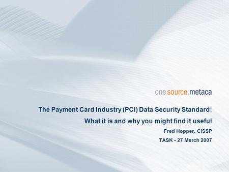 The Payment Card Industry (PCI) Data Security Standard: What it is and why you might find it useful Fred Hopper, CISSP TASK - 27 March 2007.