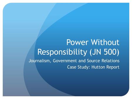 Power Without Responsibility (JN 500) Journalism, Government and Source Relations Case Study: Hutton Report.