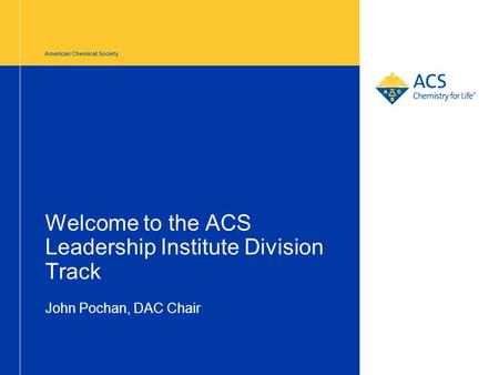 American Chemical Society Welcome to the ACS Leadership Institute Division Track John Pochan, DAC Chair.