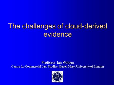 The challenges of cloud-derived evidence Professor Ian Walden Centre for Commercial Law Studies, Queen Mary, University of London.