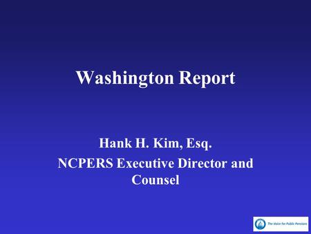 Washington Report Hank H. Kim, Esq. NCPERS Executive Director and Counsel.