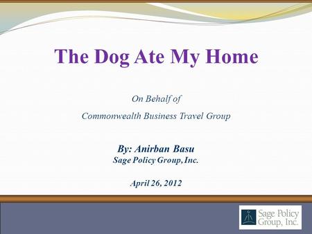 By: Anirban Basu Sage Policy Group, Inc. April 26, 2012 The Dog Ate My Home On Behalf of Commonwealth Business Travel Group.