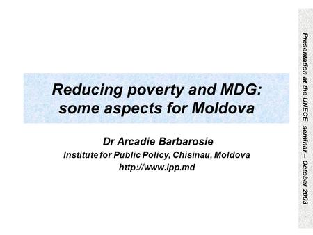 Presentation at the UNECE seminar – October 2003 Reducing poverty and MDG: some aspects for Moldova Dr Arcadie Barbarosie Institute for Public Policy,